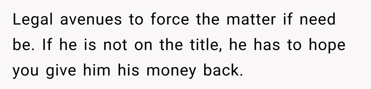 Legal avenues to force the matter if need be. If he is not on the title, he has to hope you give him his money back.
