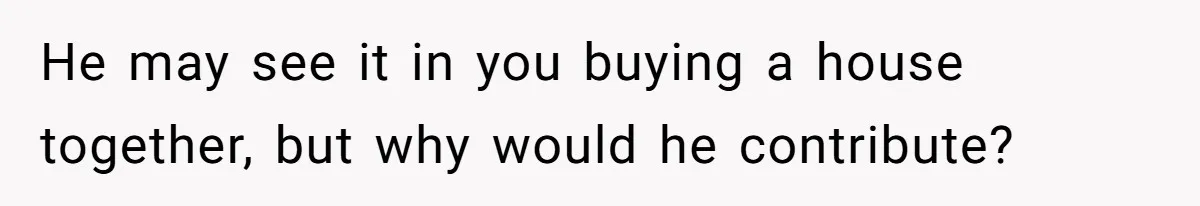 He may see it in you buying a house together, but why would he contribute?