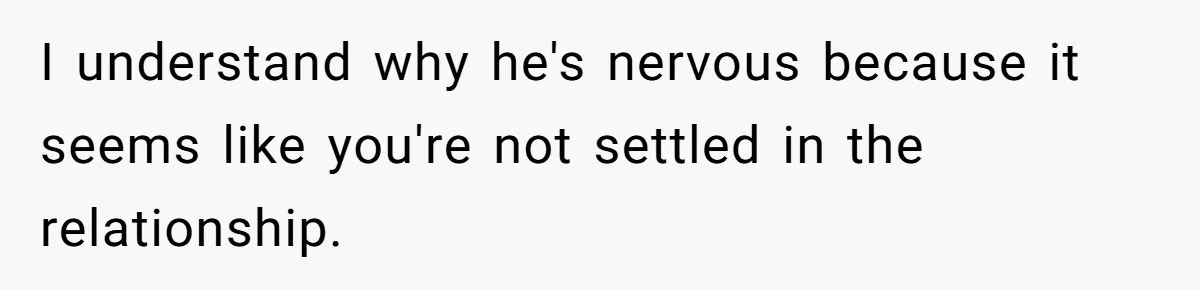 I understand why he's nervous because it seems like you're not settled in the relationship.
