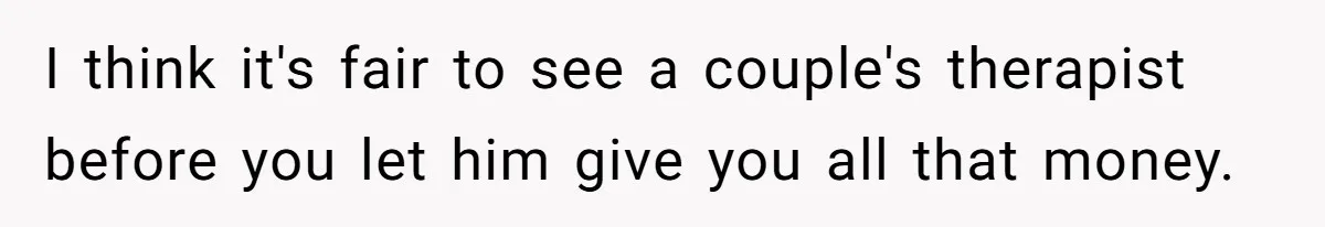 I think it's fair to see a couple's therapist before you let him give you all that money.