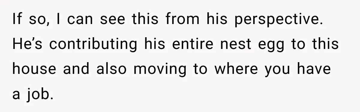 If so, I can see this from his perspective. He’s contributing his entire nest egg to this house and also moving to where you have a job.