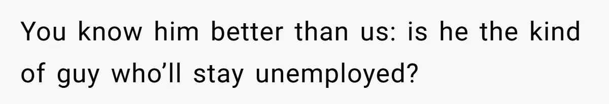 You know him better than us: is he the kind of guy who’ll stay unemployed?