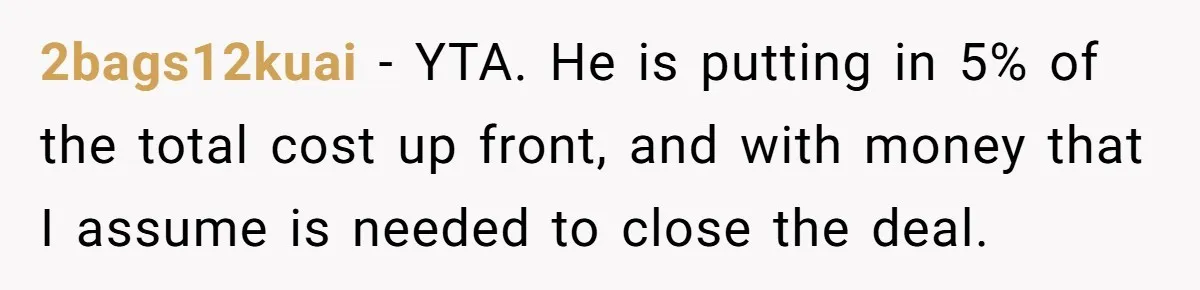 2bags12kuai − YTA. He is putting in 5% of the total cost up front, and with money that I assume is needed to close the deal.