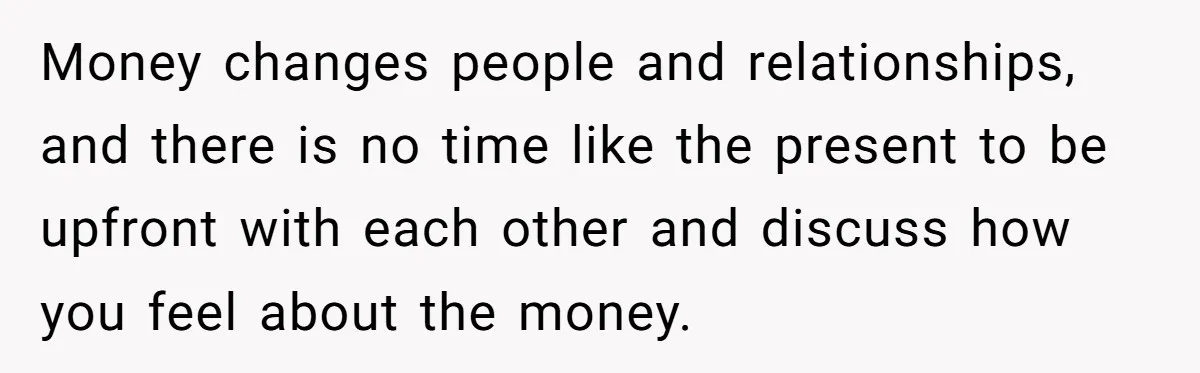 Money changes people and relationships, and there is no time like the present to be upfront with each other and discuss how you feel about the money.