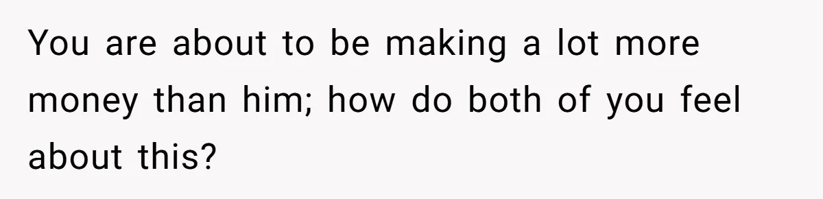 You are about to be making a lot more money than him; how do both of you feel about this?