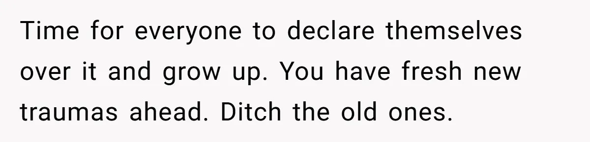 Time for everyone to declare themselves over it and grow up. You have fresh new traumas ahead. Ditch the old ones.