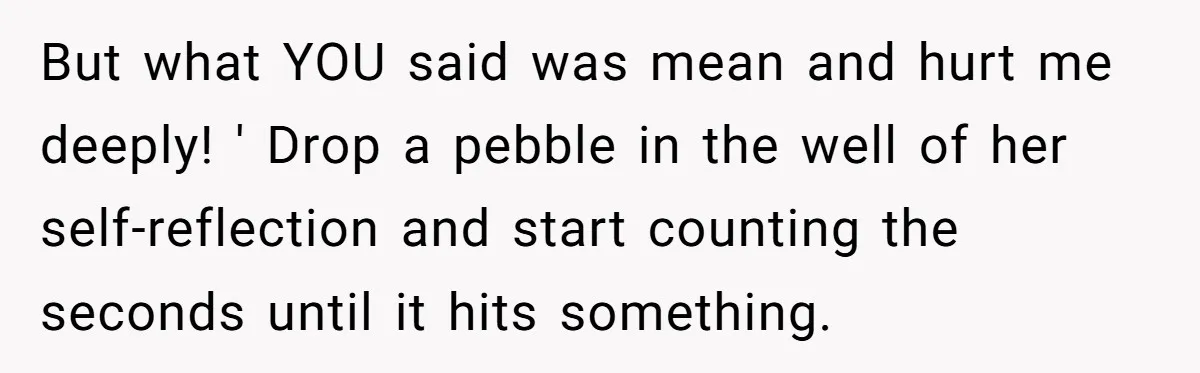 But what YOU said was mean and hurt me deeply! ' Drop a pebble in the well of her self-reflection and start counting the seconds until it hits something.