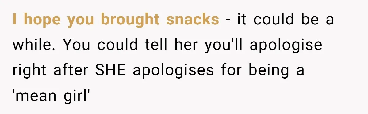 I hope you brought snacks - it could be a while. You could tell her you'll apologise right after SHE apologises for being a 'mean girl'