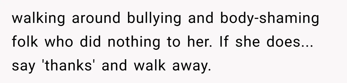 walking around bullying and body-shaming folk who did nothing to her. If she does... say 'thanks' and walk away.