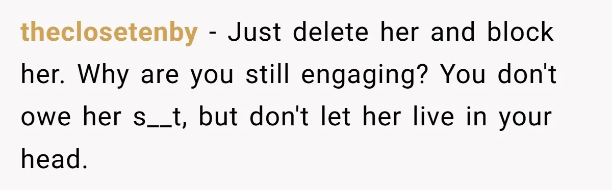theclosetenby − Just delete her and block her. Why are you still engaging? You don't owe her s__t, but don't let her live in your head.