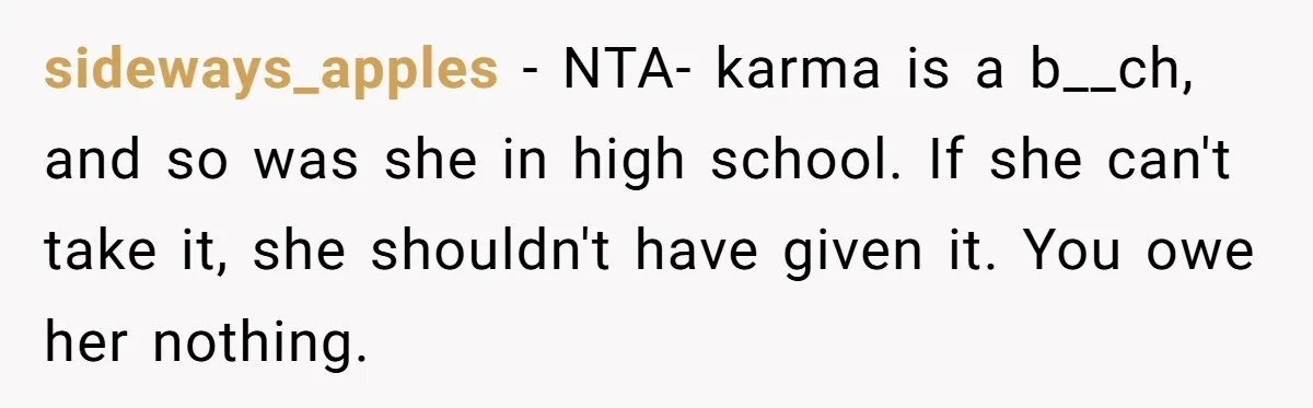 sideways_apples − NTA- karma is a b__ch, and so was she in high school. If she can't take it, she shouldn't have given it. You owe her nothing.