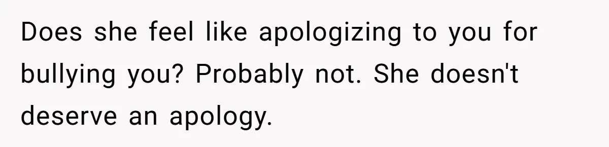 Does she feel like apologizing to you for bullying you? Probably not. She doesn't deserve an apology.