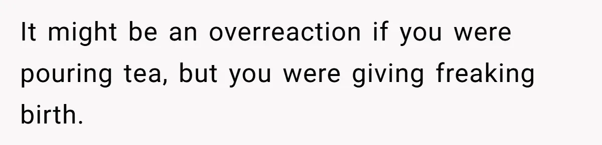 It might be an overreaction if you were pouring tea, but you were giving freaking birth.