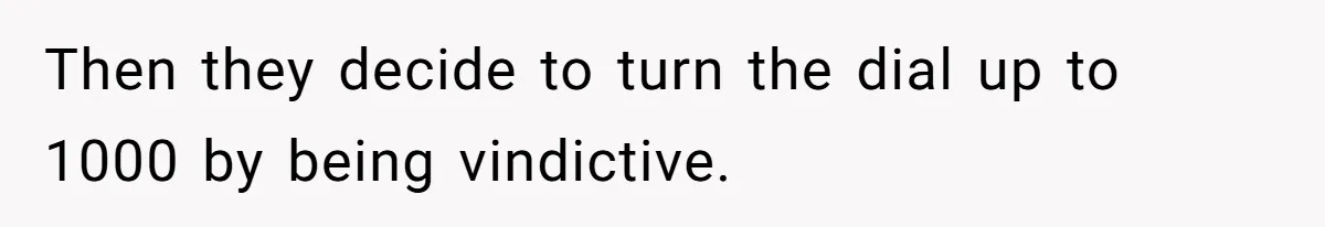 Then they decide to turn the dial up to 1000 by being vindictive.