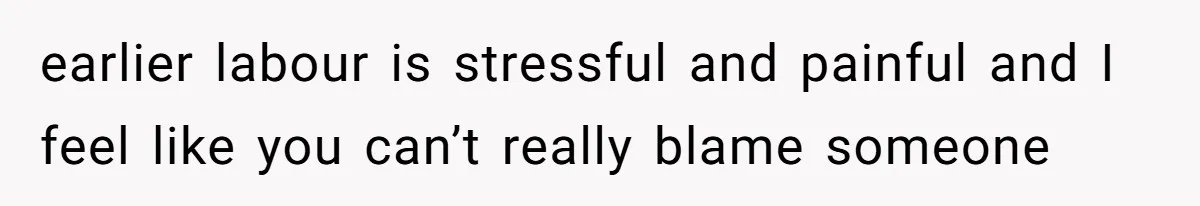earlier labour is stressful and painful and I feel like you can’t really blame someone
