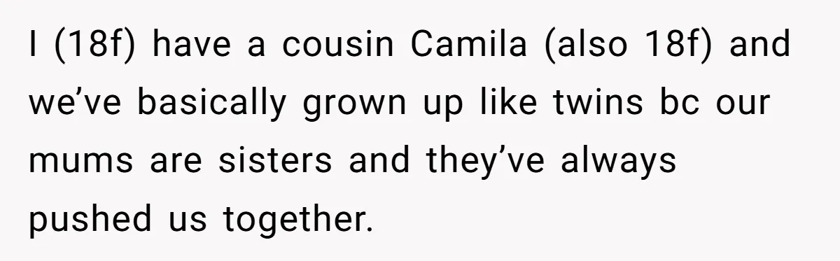 I (18f) have a cousin Camila (also 18f) and we’ve basically grown up like twins bc our mums are sisters and they’ve always pushed us together.
