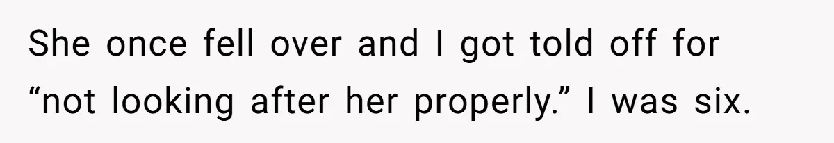 She once fell over and I got told off for “not looking after her properly.” I was six.
