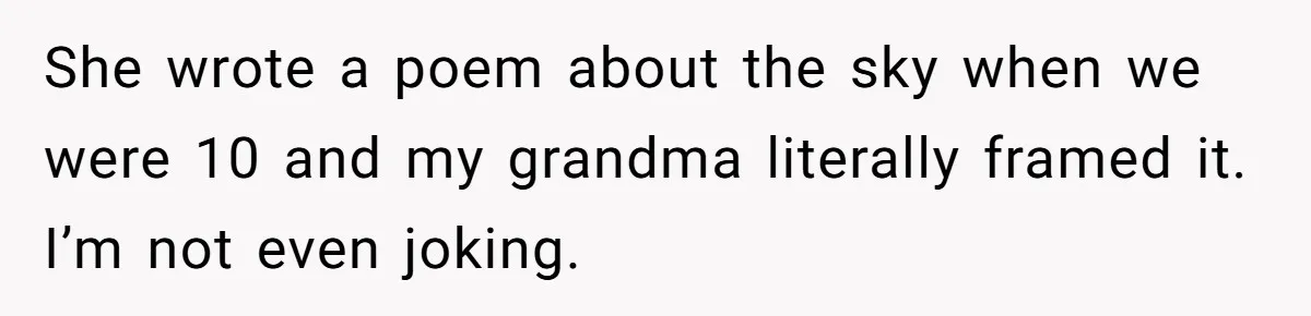 She wrote a poem about the sky when we were 10 and my grandma literally framed it. I’m not even joking.