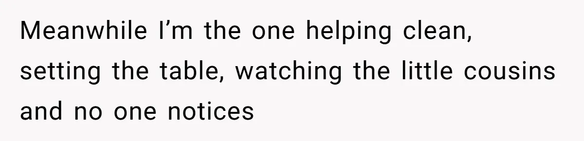 Meanwhile I’m the one helping clean, setting the table, watching the little cousins and no one notices