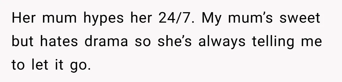 Her mum hypes her 24/7. My mum’s sweet but hates drama so she’s always telling me to let it go.