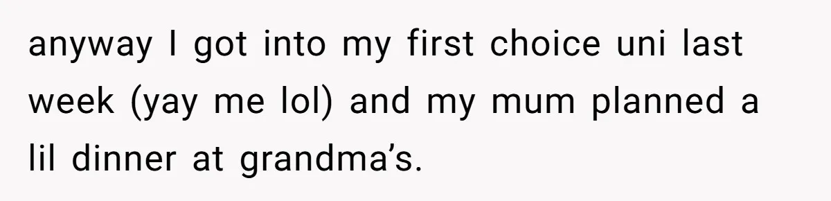 anyway I got into my first choice uni last week (yay me lol) and my mum planned a lil dinner at grandma’s.