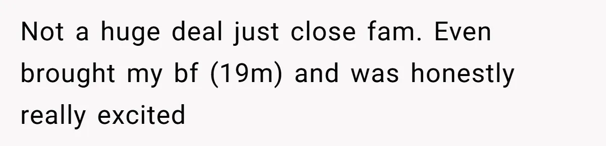 Not a huge deal just close fam. Even brought my bf (19m) and was honestly really excited