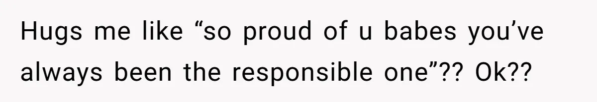 Hugs me like “so proud of u babes you’ve always been the responsible one”?? Ok??
