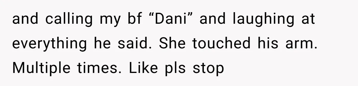 and calling my bf “Dani” and laughing at everything he said. She touched his arm. Multiple times. Like pls stop
