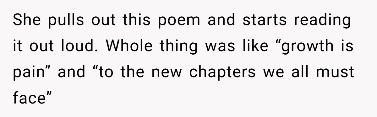 She pulls out this poem and starts reading it out loud. Whole thing was like “growth is pain” and “to the new chapters we all must face”