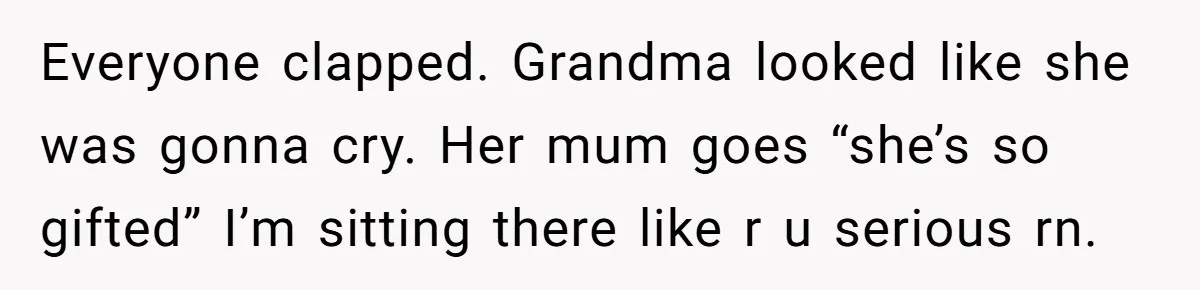 Everyone clapped. Grandma looked like she was gonna cry. Her mum goes “she’s so gifted” I’m sitting there like r u serious rn.