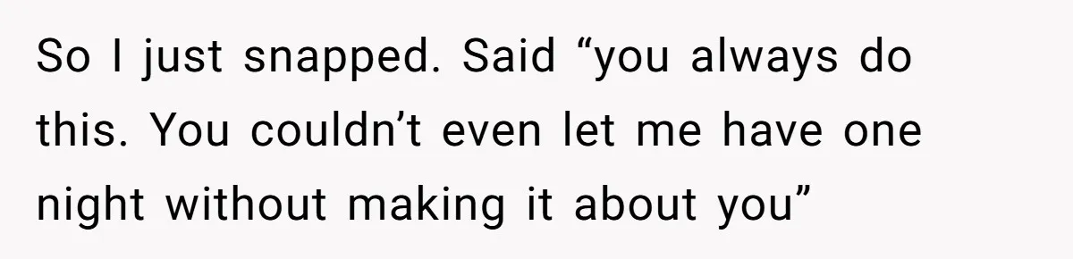 So I just snapped. Said “you always do this. You couldn’t even let me have one night without making it about you”