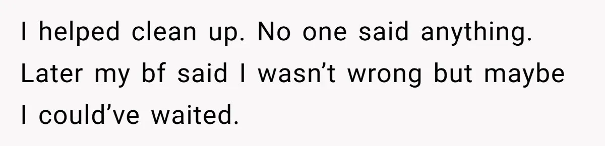 I helped clean up. No one said anything. Later my bf said I wasn’t wrong but maybe I could’ve waited.