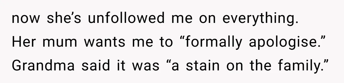 now she’s unfollowed me on everything. Her mum wants me to “formally apologise.” Grandma said it was “a stain on the family.”