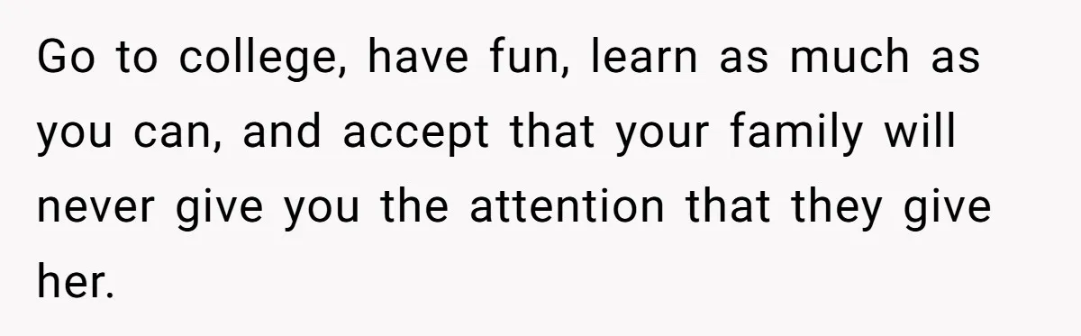 Go to college, have fun, learn as much as you can, and accept that your family will never give you the attention that they give her.