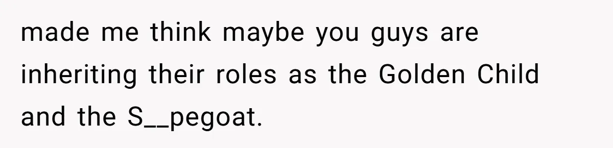 made me think maybe you guys are inheriting their roles as the Golden Child and the S__pegoat.