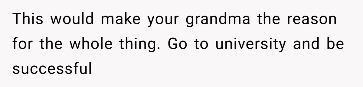 This would make your grandma the reason for the whole thing. Go to university and be successful