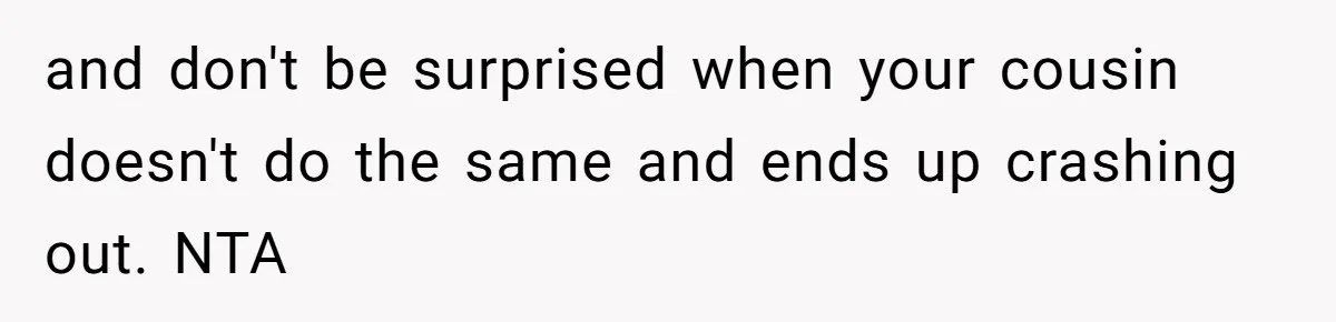 and don't be surprised when your cousin doesn't do the same and ends up crashing out. NTA