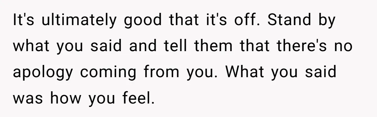 It's ultimately good that it's off. Stand by what you said and tell them that there's no apology coming from you. What you said was how you feel.