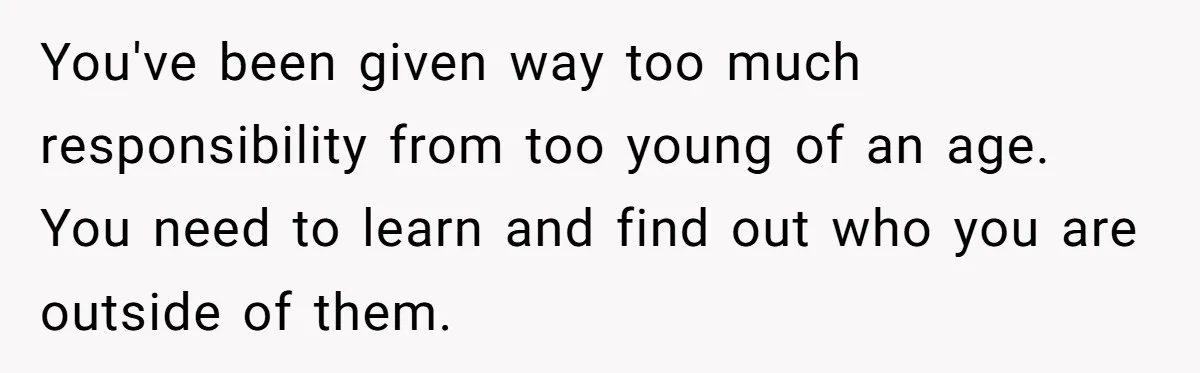 You've been given way too much responsibility from too young of an age. You need to learn and find out who you are outside of them.