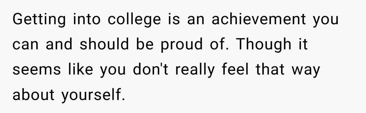 Getting into college is an achievement you can and should be proud of. Though it seems like you don't really feel that way about yourself.