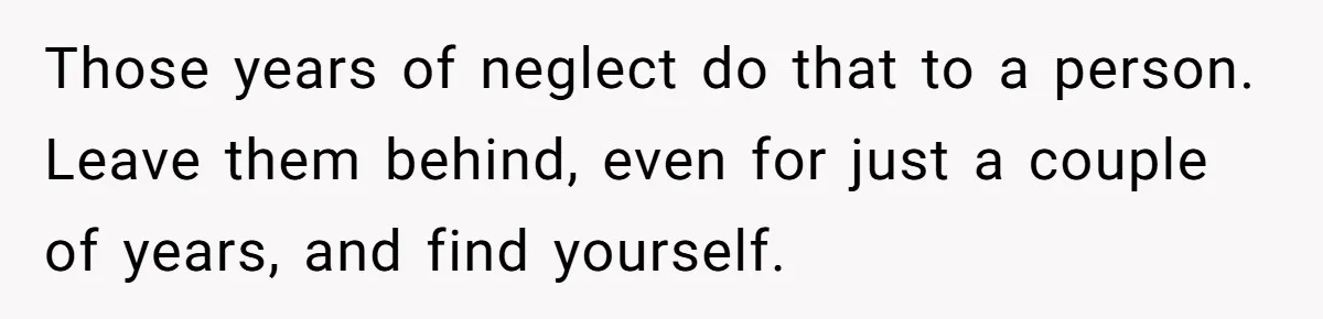 Those years of neglect do that to a person. Leave them behind, even for just a couple of years, and find yourself.