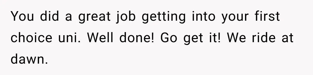 You did a great job getting into your first choice uni. Well done! Go get it! We ride at dawn.