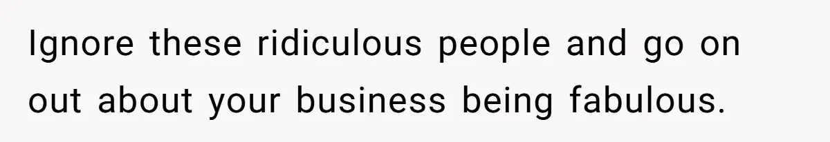 Ignore these ridiculous people and go on out about your business being fabulous.