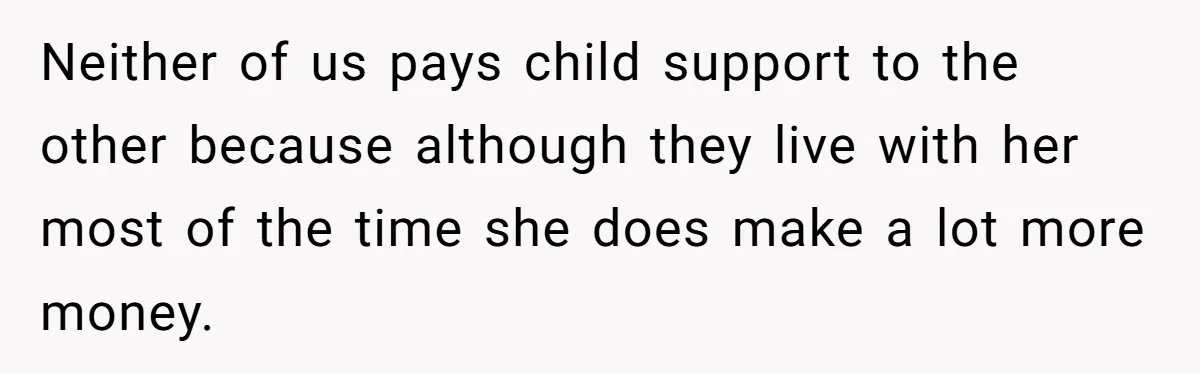 Neither of us pays child support to the other because although they live with her most of the time she does make a lot more money.