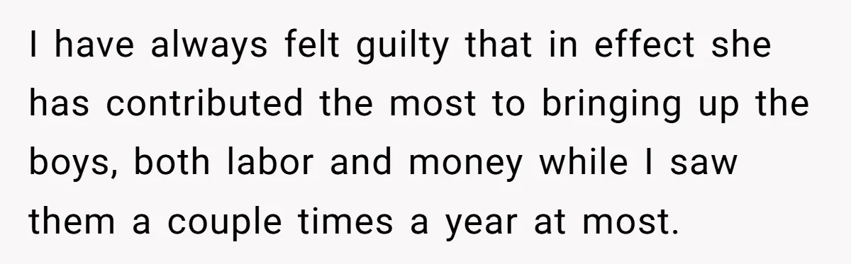 I have always felt guilty that in effect she has contributed the most to bringing up the boys, both labor and money while I saw them a couple times a...