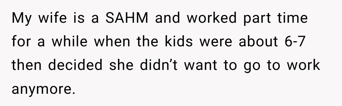 My wife is a SAHM and worked part time for a while when the kids were about 6-7 then decided she didn’t want to go to work anymore.