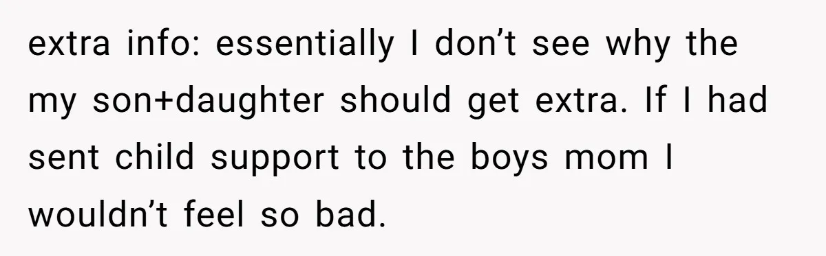 extra info: essentially I don’t see why the my son+daughter should get extra. If I had sent child support to the boys mom I wouldn’t feel so bad.