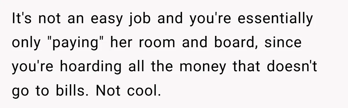 It's not an easy job and you're essentially only "paying" her room and board, since you're hoarding all the money that doesn't go to bills. Not cool.