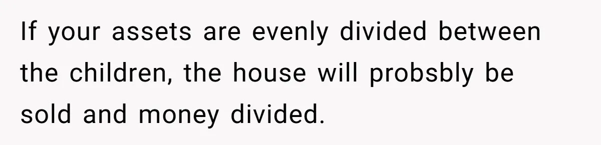 If your assets are evenly divided between the children, the house will probsbly be sold and money divided.