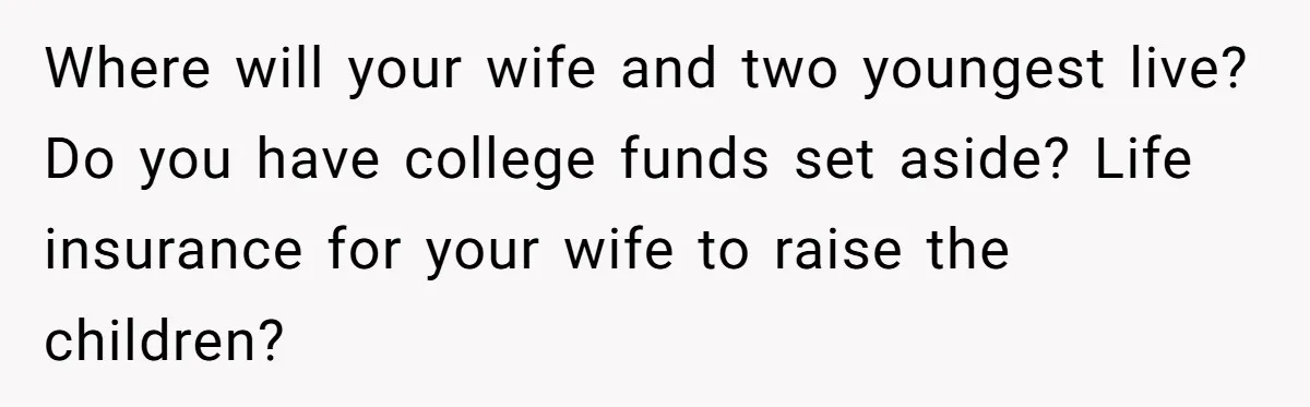 Where will your wife and two youngest live? Do you have college funds set aside? Life insurance for your wife to raise the children?
